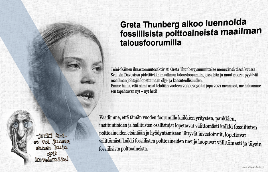 No jopas jotain!
Alkuun on kerrottava uutinen, että Greta Thunberg haluaa muuttaa Suomeen koska se on ainut valtio jossa on nöyrästi noudatettu hänen ilmastollisia määräyksiään. Sitä paitsi meillä on tuore silakka liike mikä kiinnostaa Gretan kaljuuntuvaa tieto pesäkettä.
Ensi vuonna ei sitten mitään talousfoorumeita tartte järjestääkään, perua voi, kun ei ole mitään kehittyvää talouttakaan enää mistä keskustella.
Kumma tuo talouden rakenne kaavio, se perustuu öljyyn ja kaasuun, ilman näitä perus komponentteja ei hyvinvointi yhteiskunta toimi montaakaan viikkoa.
Sähköä tuottavat kaasuvoimalaitoksetkin joutaa sulkea, ne ei millään hengitysilmalla pyöri. 
Mielenkiinnolla jään seuraamaan, että minkä firman aurinkopaneelit SAS asentaa koneittensa siipiin... puhumattakaan erinäisten armeijoitten ja puolustusliittojen tarpeista.
Tuskin saamme tällä kertaa kuulla iloista kirkonkellojen kalinaa Taalainmaalta tämän pyhimys Gretan kunniaksi, hm... korkeintaan jalkarautojen kolinaa uudelleen avatun Kellokosken kellareista.
